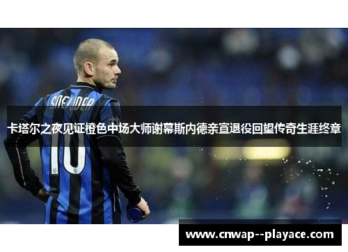 卡塔尔之夜见证橙色中场大师谢幕斯内德亲宣退役回望传奇生涯终章