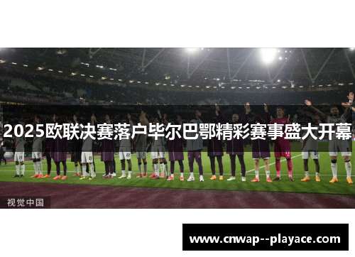 2025欧联决赛落户毕尔巴鄂精彩赛事盛大开幕