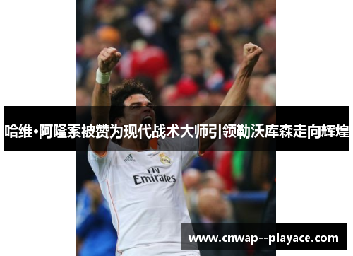 哈维·阿隆索被赞为现代战术大师引领勒沃库森走向辉煌